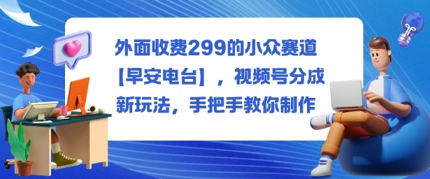 外面收费299的小众赛道【早安电台】，视频号分成新玩法，手把手教你制作-weichuangqy