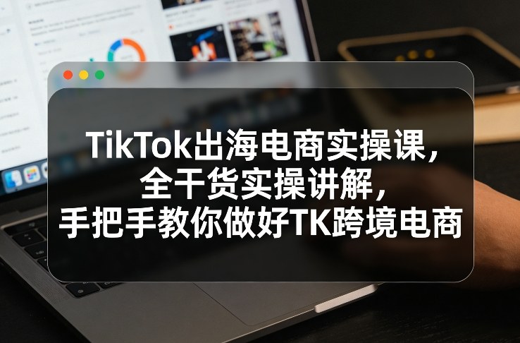 TikTok出海电商实操课，全干货实操讲解，手把手教你做好TK跨境电商-weichuangqy