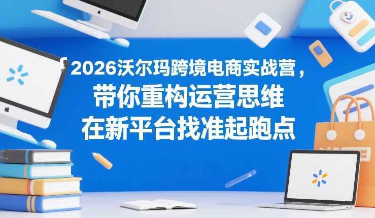 2026沃尔玛跨境电商实战营，带你重构运营思维，在新平台找准起跑点-weichuangqy