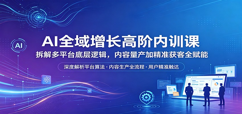 AI全域增长高阶内训课：拆解多平台底层逻辑，内容量产加精准获客全赋能-weichuangqy