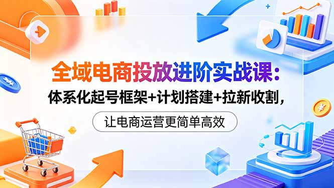 全域电商投放进阶实战课：体系化起号框架+计划搭建+拉新收割，让电商运营更简单高效-weichuangqy