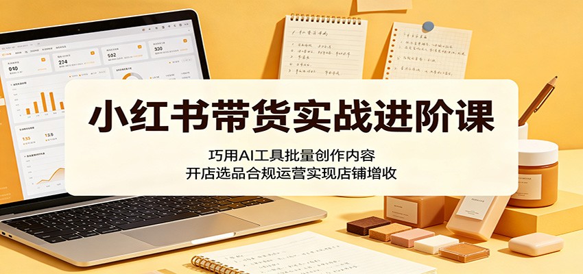 小红书带货实战进阶课：巧用AI工具批量创作内容，开店选品合规运营实现店铺增收-weichuangqy