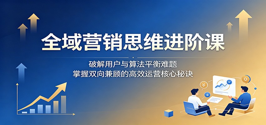 全域营销思维进阶课：破解用户与算法平衡难题，掌握双向兼顾的高效运营核心秘诀-weichuangqy